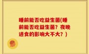 睡前能否吃益生菌(睡前能否吃益生菌？夜晚进食的影响大不大？)