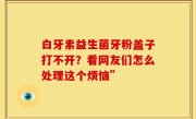 白牙素益生菌牙粉盖子打不开？看网友们怎么处理这个烦恼”
