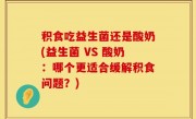 积食吃益生菌还是酸奶(益生菌 VS 酸奶：哪个更适合缓解积食问题？)