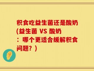 积食吃益生菌还是酸奶(益生菌 VS 酸奶：哪个更适合缓解积食问题？)