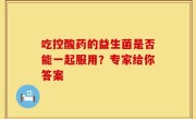 吃控酸药的益生菌是否能一起服用？专家给你答案