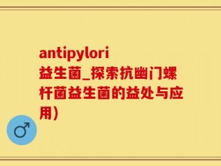 antipylori益生菌_探索抗幽门螺杆菌益生菌的益处与应用)
