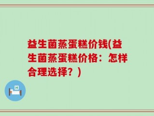 益生菌蒸蛋糕价钱(益生菌蒸蛋糕价格：怎样合理选择？)