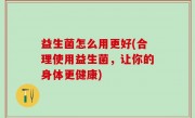 益生菌怎么用更好(合理使用益生菌，让你的身体更健康)