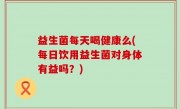 益生菌每天喝健康么(每日饮用益生菌对身体有益吗？)