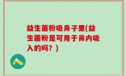 益生菌粉吸鼻子里(益生菌粉是可用于鼻内吸入的吗？)