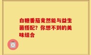 白糖番茄竟然能与益生菌搭配？你想不到的美味组合