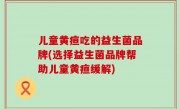 儿童黄疸吃的益生菌品牌(选择益生菌品牌帮助儿童黄疸缓解)