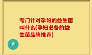 专门针对孕妇的益生菌叫什么(孕妇必备的益生菌品牌推荐)