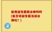 能用益生菌做冰棒吗吗(能否将益生菌当成冰棒吃？)