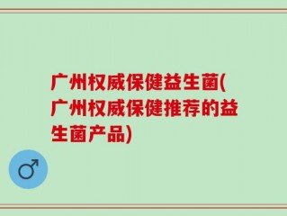 广州权威保健益生菌(广州权威保健推荐的益生菌产品)