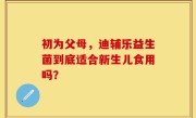 初为父母，迪辅乐益生菌到底适合新生儿食用吗？