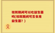 祛斑期间可以吃益生菌吗(祛斑期间可否食用益生菌？)
