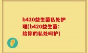 b420益生菌私处护理(b420益生菌：给你的私处呵护)
