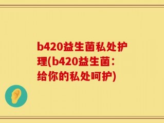 b420益生菌私处护理(b420益生菌：给你的私处呵护)
