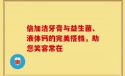 倍加洁牙膏与益生菌、液体钙的完美搭档，助您笑容常在