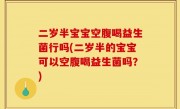 二岁半宝宝空腹喝益生菌行吗(二岁半的宝宝可以空腹喝益生菌吗？)
