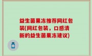 益生菌果冻推荐网红包装(网红包装，口感清新的益生菌果冻建议)