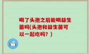 喝了头孢之后能喝益生菌吗(头孢和益生菌可以一起吃吗？)