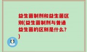 益生菌制剂和益生菌区别(益生菌制剂与普通益生菌的区别是什么？)