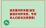 益生菌对肝有害(益生菌或许对肝有害，专家说人们应当注意使用)