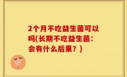 2个月不吃益生菌可以吗(长期不吃益生菌：会有什么后果？)
