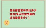 益生菌正常每天吃多少合适(每天吃益生菌的适当量是多少？)