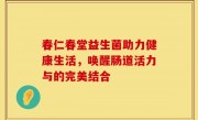 春仁春堂益生菌助力健康生活，唤醒肠道活力与的完美结合