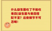 什么益生菌吃了不能吃姜蒜(益生菌与姜蒜搭配不宜？这些细节不可忽略！