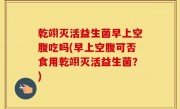 乾翊灭活益生菌早上空腹吃吗(早上空腹可否食用乾翊灭活益生菌？)