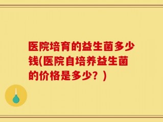 医院培育的益生菌多少钱(医院自培养益生菌的价格是多少？)