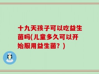 十九天孩子可以吃益生菌吗(儿童多久可以开始服用益生菌？)