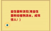 益生菌粉浇花(用益生菌粉给植物浇水，成效惊人！)