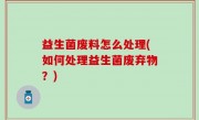 益生菌废料怎么处理(如何处理益生菌废弃物？)