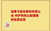 加里卡益生菌狗狗漱口水 呵护狗狗口腔健康的优质选择