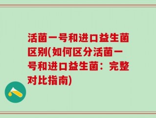 活菌一号和进口益生菌区别(如何区分活菌一号和进口益生菌：完整对比指南)