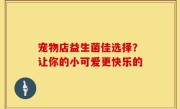 宠物店益生菌佳选择？让你的小可爱更快乐的