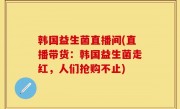 韩国益生菌直播间(直播带货：韩国益生菌走红，人们抢购不止)