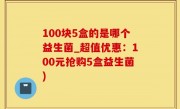 100块5盒的是哪个益生菌_超值优惠：100元抢购5盒益生菌)