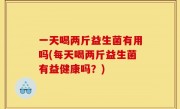 一天喝两斤益生菌有用吗(每天喝两斤益生菌有益健康吗？)