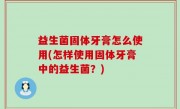 益生菌固体牙膏怎么使用(怎样使用固体牙膏中的益生菌？)