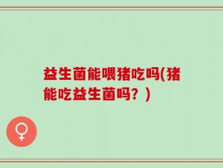 益生菌能喂猪吃吗(猪能吃益生菌吗？)