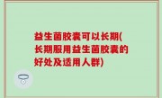 益生菌胶囊可以长期(长期服用益生菌胶囊的好处及适用人群)