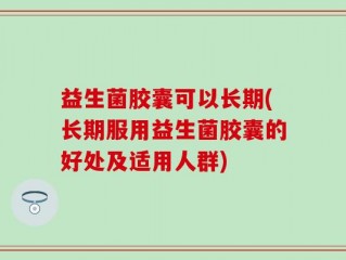 益生菌胶囊可以长期(长期服用益生菌胶囊的好处及适用人群)