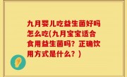 九月婴儿吃益生菌好吗怎么吃(九月宝宝适合食用益生菌吗？正确饮用方式是什么？)
