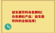 益生菌饮料白色颗粒(白色颗粒产品：益生菌饮料的全新选择)