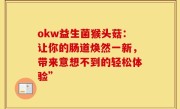 okw益生菌猴头菇：让你的肠道焕然一新，带来意想不到的轻松体验”
