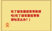 吃了益生菌感觉胃胀想吐(吃了益生菌后胃胀想吐怎么办？)