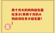 两个月大的狗狗益生菌吃多少(养两个月的小狗应该吃多少益生菌？)