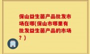 保山益生菌产品批发市场在哪(保山市哪里有批发益生菌产品的市场？)